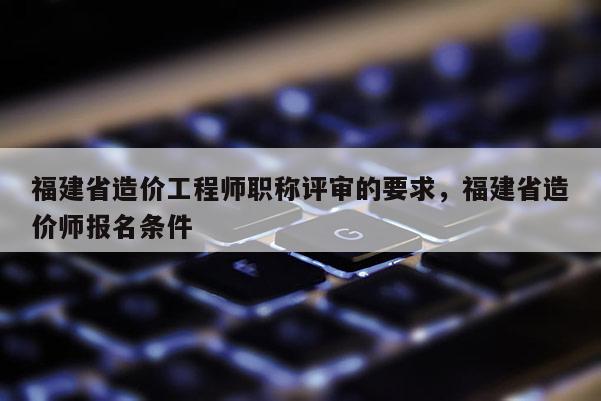 福建省造價工程師職稱評審的要求，福建省造價師報名條件