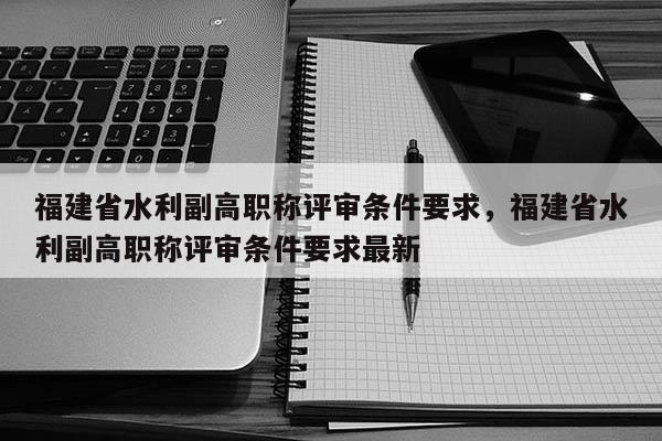 福建省水利副高職稱評審條件要求，福建省水利副高職稱評審條件要求最新