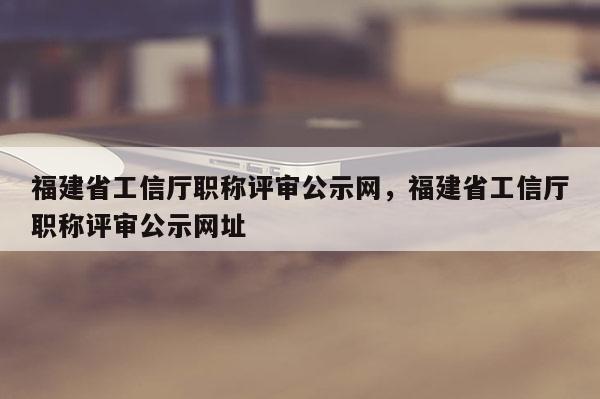 福建省工信廳職稱評(píng)審公示網(wǎng)，福建省工信廳職稱評(píng)審公示網(wǎng)址