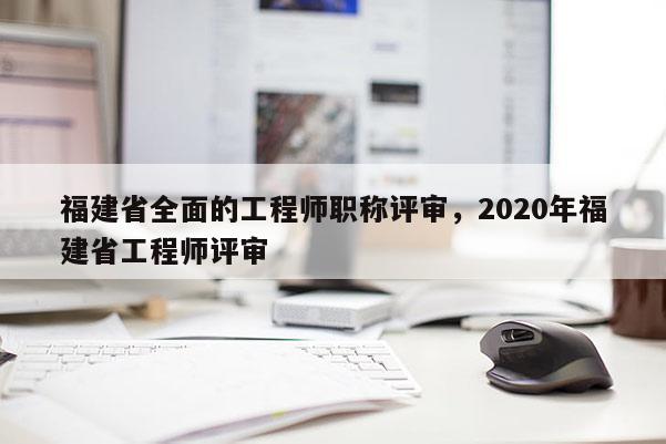 福建省全面的工程師職稱評審，2020年福建省工程師評審