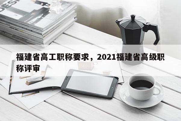 福建省高工職稱要求，2021福建省高級職稱評審