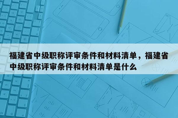 福建省中級職稱評審條件和材料清單，福建省中級職稱評審條件和材料清單是什么