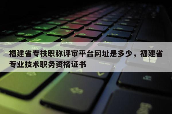 福建省專技職稱評審平臺網址是多少，福建省專業(yè)技術職務資格證書