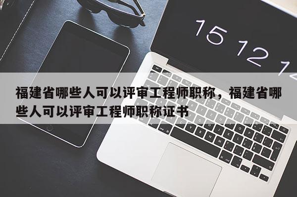 福建省哪些人可以評審工程師職稱，福建省哪些人可以評審工程師職稱證書