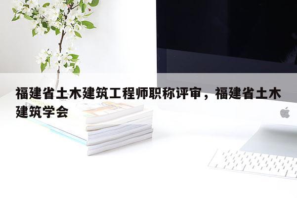 福建省土木建筑工程師職稱評(píng)審，福建省土木建筑學(xué)會(huì)