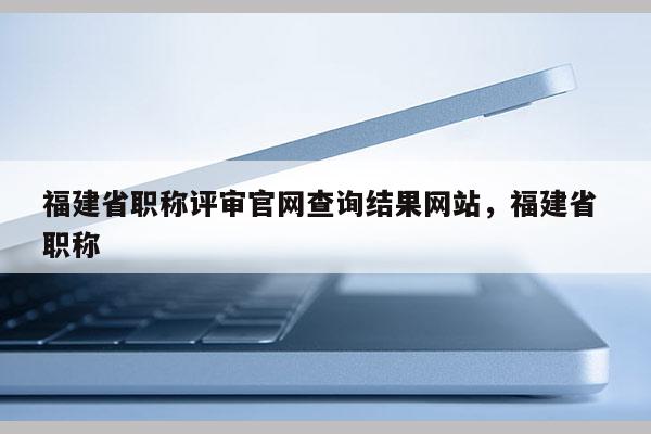 福建省職稱評審官網(wǎng)查詢結果網(wǎng)站，福建省 職稱