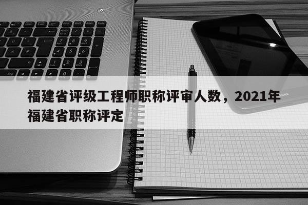 福建省評級工程師職稱評審人數，2021年福建省職稱評定