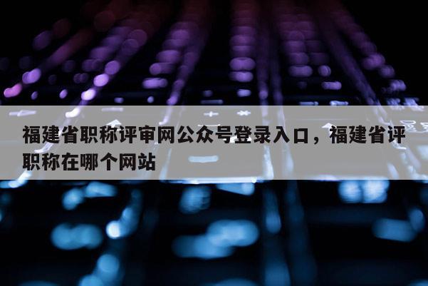 福建省職稱評審網(wǎng)公眾號登錄入口，福建省評職稱在哪個網(wǎng)站