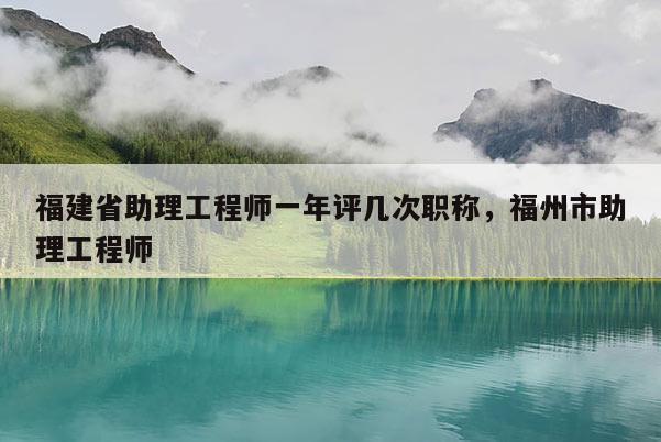 福建省助理工程師一年評幾次職稱，福州市助理工程師