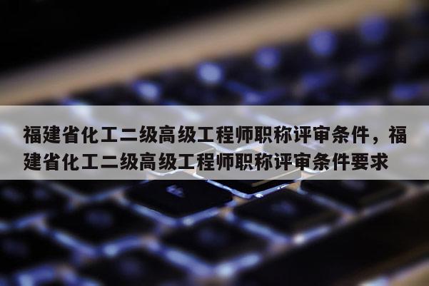 福建省化工二級高級工程師職稱評審條件，福建省化工二級高級工程師職稱評審條件要求