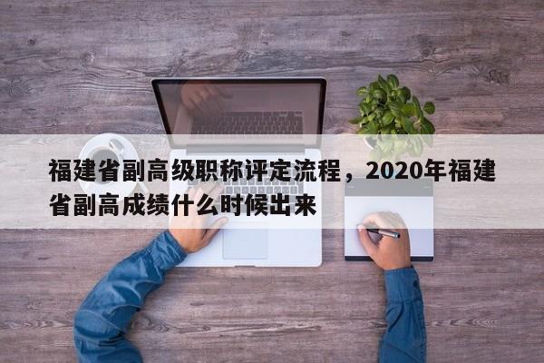 福建省副高級(jí)職稱(chēng)評(píng)定流程，2020年福建省副高成績(jī)什么時(shí)候出來(lái)