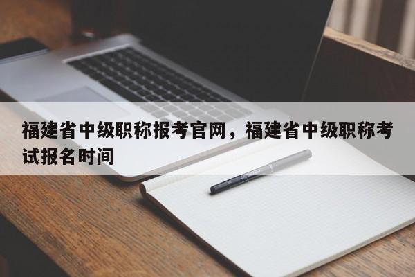 福建省中級職稱報考官網(wǎng)，福建省中級職稱考試報名時間