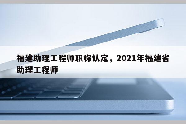 福建助理工程師職稱認(rèn)定，2021年福建省助理工程師