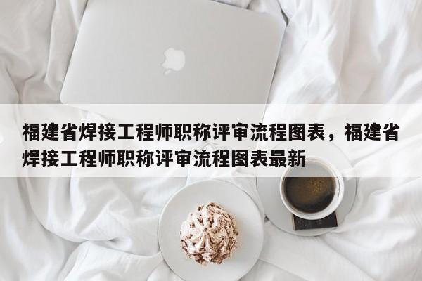 福建省焊接工程師職稱評審流程圖表，福建省焊接工程師職稱評審流程圖表最新