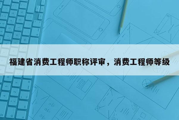 福建省消費工程師職稱評審，消費工程師等級