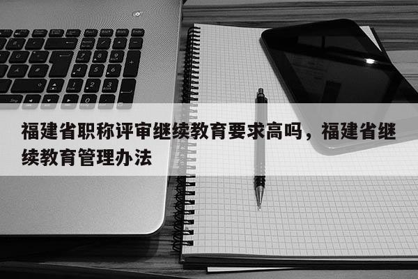 福建省職稱評審繼續(xù)教育要求高嗎，福建省繼續(xù)教育管理辦法