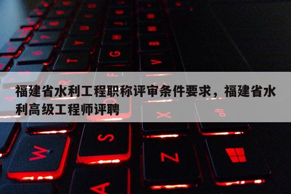 福建省水利工程職稱評審條件要求，福建省水利高級工程師評聘