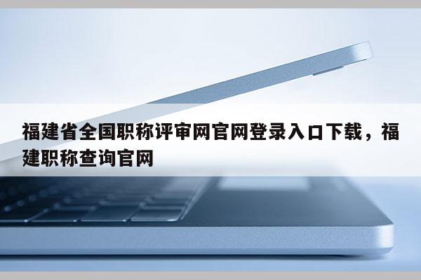 福建省全國職稱評審網官網登錄入口下載，福建職稱查詢官網