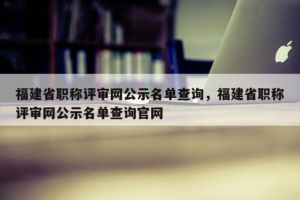 福建省職稱評審網公示名單查詢，福建省職稱評審網公示名單查詢官網