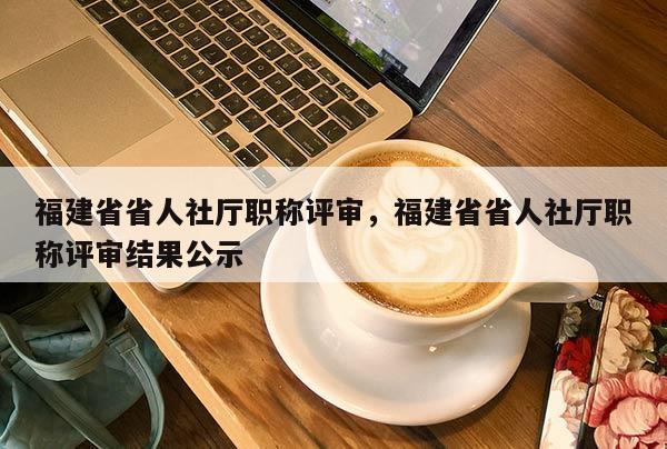 福建省省人社廳職稱評審，福建省省人社廳職稱評審結(jié)果公示