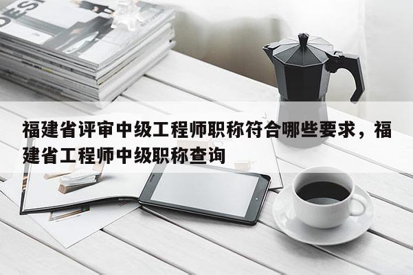 福建省評審中級工程師職稱符合哪些要求，福建省工程師中級職稱查詢