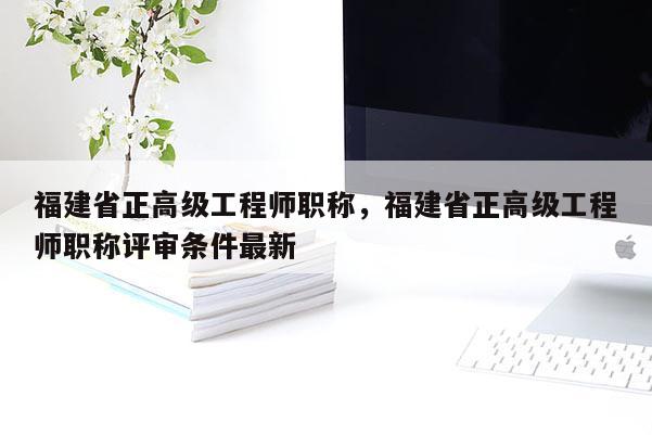 福建省正高級工程師職稱，福建省正高級工程師職稱評審條件最新