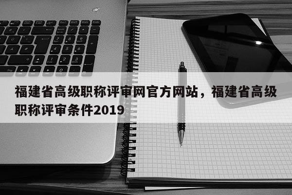 福建省高級(jí)職稱評(píng)審網(wǎng)官方網(wǎng)站，福建省高級(jí)職稱評(píng)審條件2019