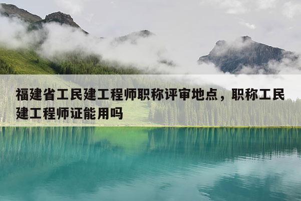 福建省工民建工程師職稱評審地點，職稱工民建工程師證能用嗎