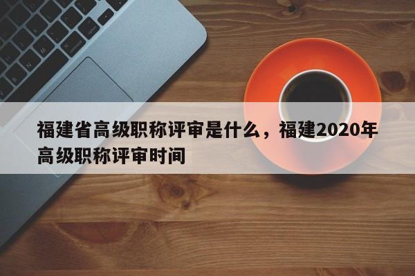 福建省高級職稱評審是什么，福建2020年高級職稱評審時(shí)間