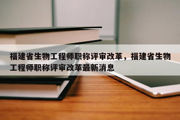 福建省生物工程師職稱評(píng)審改革，福建省生物工程師職稱評(píng)審改革最新消息