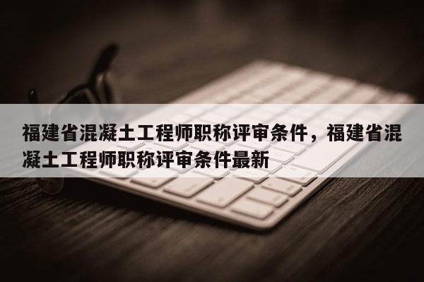 福建省混凝土工程師職稱評審條件，福建省混凝土工程師職稱評審條件最新