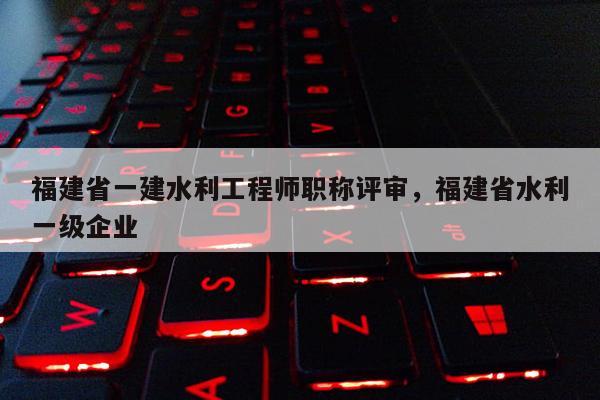 福建省一建水利工程師職稱評(píng)審，福建省水利一級(jí)企業(yè)