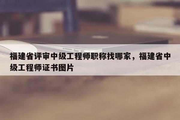 福建省評審中級工程師職稱找哪家，福建省中級工程師證書圖片