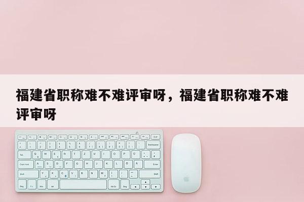 福建省職稱難不難評(píng)審呀，福建省職稱難不難評(píng)審呀