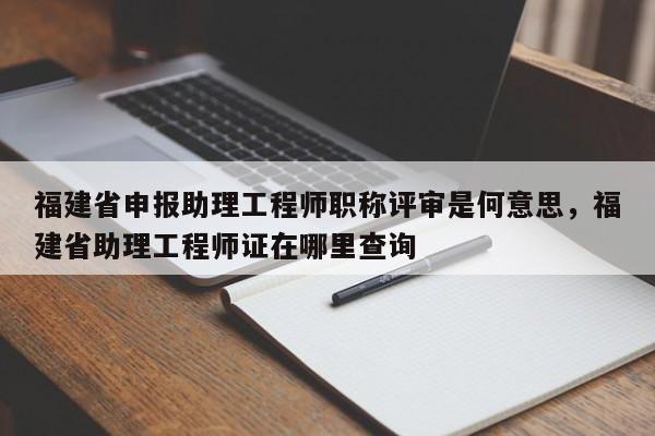 福建省申報(bào)助理工程師職稱評審是何意思，福建省助理工程師證在哪里查詢