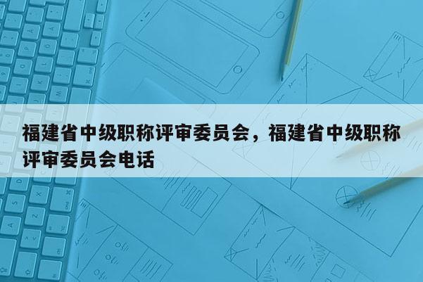 福建省中級職稱評審委員會(huì)，福建省中級職稱評審委員會(huì)電話