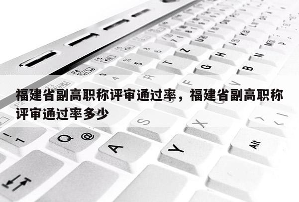 福建省副高職稱評審?fù)ㄟ^率，福建省副高職稱評審?fù)ㄟ^率多少