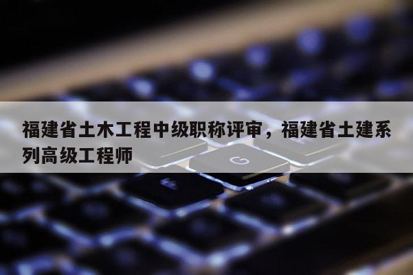 福建省土木工程中級職稱評審，福建省土建系列高級工程師