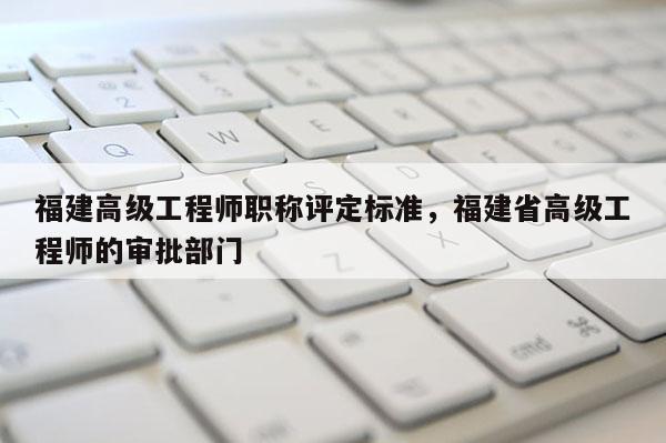 福建高級工程師職稱評定標準，福建省高級工程師的審批部門