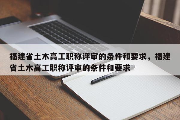 福建省土木高工職稱評審的條件和要求，福建省土木高工職稱評審的條件和要求