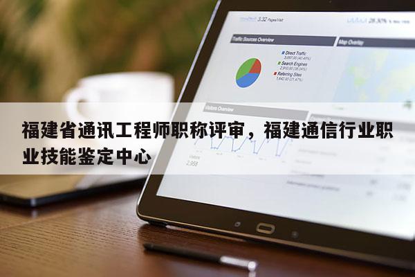 福建省通訊工程師職稱評審，福建通信行業(yè)職業(yè)技能鑒定中心