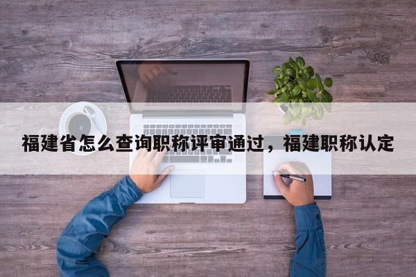 福建省怎么查詢職稱評審?fù)ㄟ^，福建職稱認定