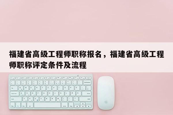 福建省高級工程師職稱報名，福建省高級工程師職稱評定條件及流程