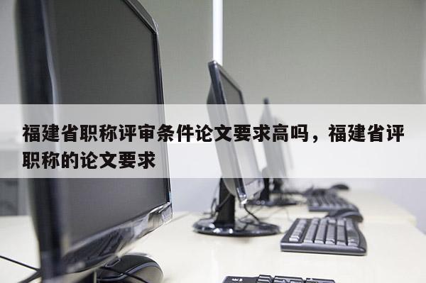 福建省職稱評審條件論文要求高嗎，福建省評職稱的論文要求