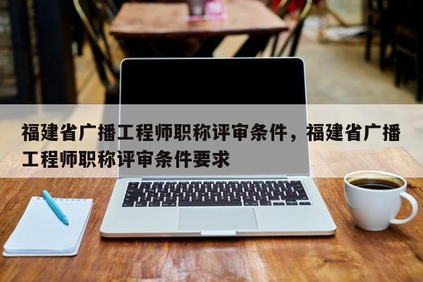 福建省廣播工程師職稱評審條件，福建省廣播工程師職稱評審條件要求