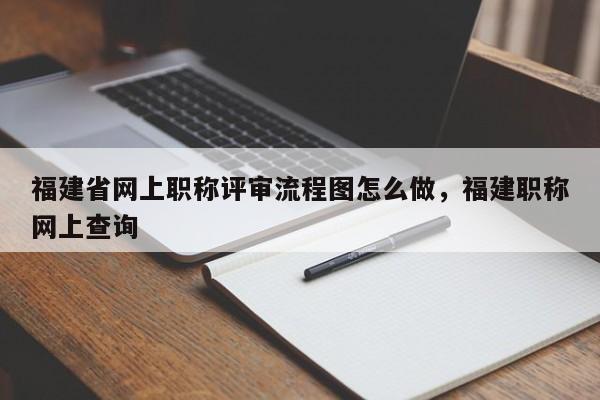 福建省網(wǎng)上職稱評(píng)審流程圖怎么做，福建職稱網(wǎng)上查詢