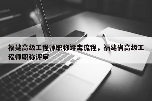 福建高級工程師職稱評定流程，福建省高級工程師職稱評審