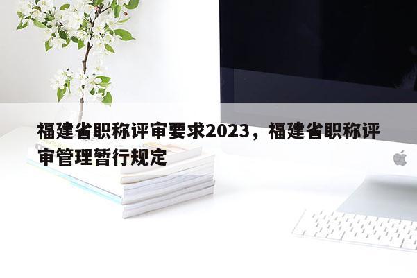 福建省職稱評(píng)審要求2023，福建省職稱評(píng)審管理暫行規(guī)定