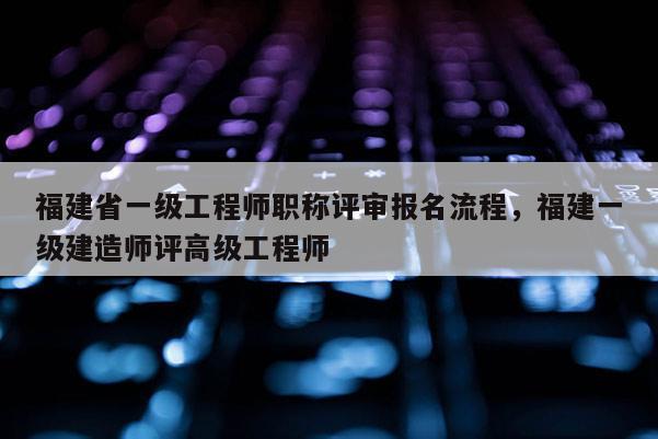 福建省一級工程師職稱評審報(bào)名流程，福建一級建造師評高級工程師