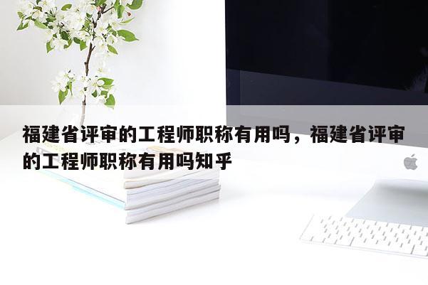 福建省評審的工程師職稱有用嗎，福建省評審的工程師職稱有用嗎知乎